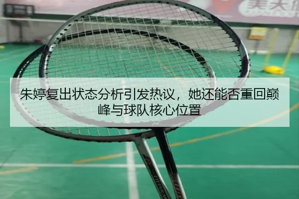 朱婷复出状态分析引发热议，她还能否重回巅峰与球队核心位置